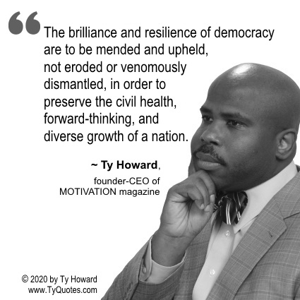 The brilliance and resilience of democracy are to be mended and upheld, not eroded or venomously dismantled, in order to preserve the civil health, forward-thinking, and diverse growth of a nation. ~ Ty Howard